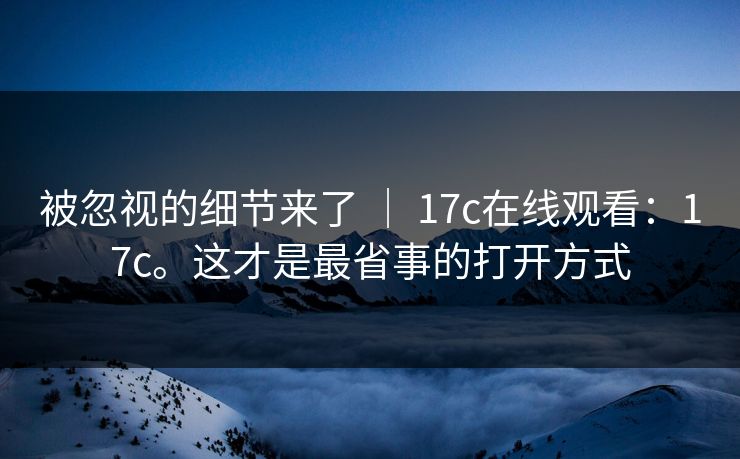 被忽视的细节来了 ｜ 17c在线观看：17c。这才是最省事的打开方式