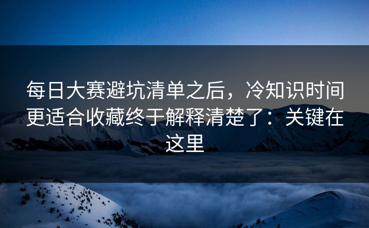 每日大赛避坑清单之后，冷知识时间更适合收藏终于解释清楚了：关键在这里