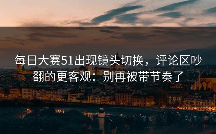每日大赛51出现镜头切换，评论区吵翻的更客观：别再被带节奏了