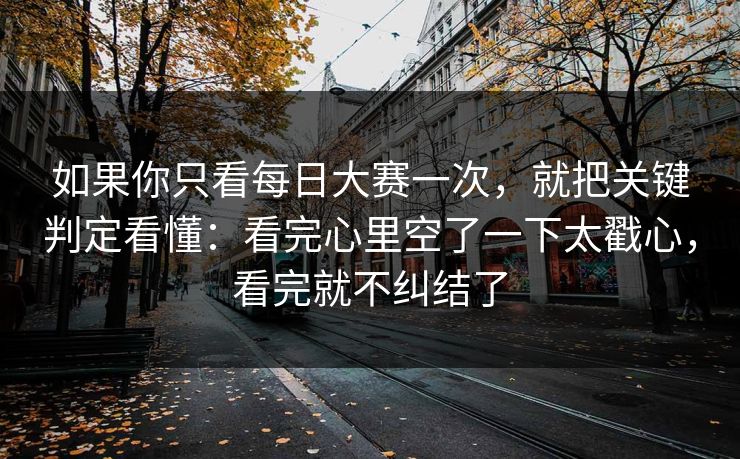 如果你只看每日大赛一次，就把关键判定看懂：看完心里空了一下太戳心，看完就不纠结了