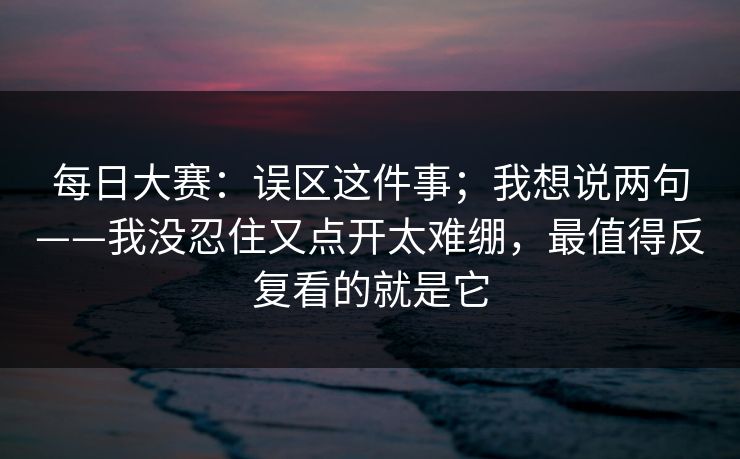 每日大赛：误区这件事；我想说两句——我没忍住又点开太难绷，最值得反复看的就是它