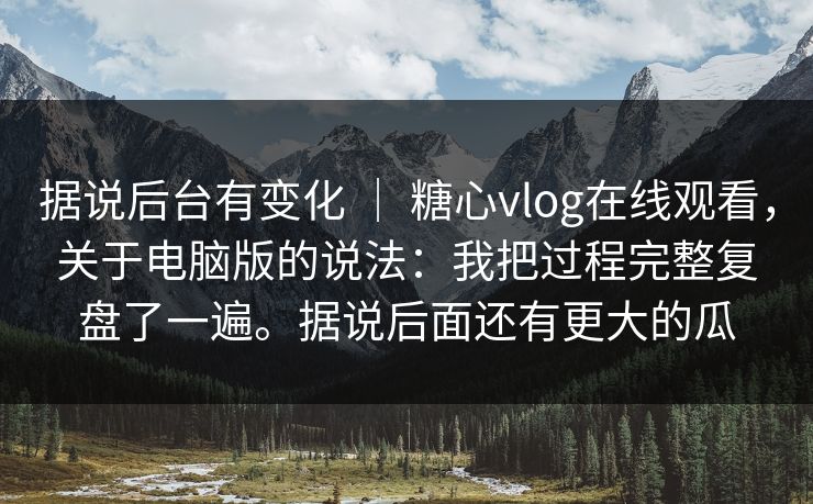 据说后台有变化 ｜ 糖心vlog在线观看，关于电脑版的说法：我把过程完整复盘了一遍。据说后面还有更大的瓜