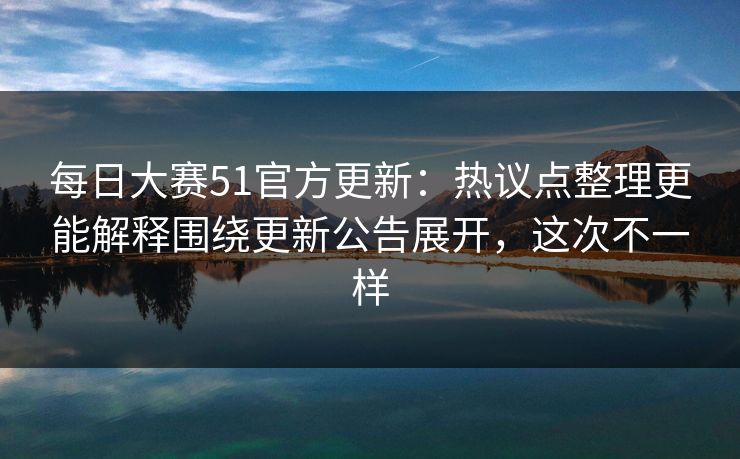 每日大赛51官方更新：热议点整理更能解释围绕更新公告展开，这次不一样