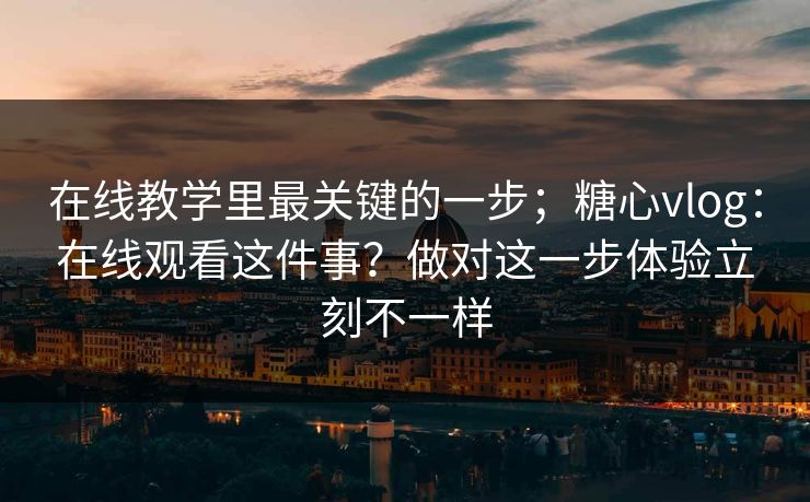 在线教学里最关键的一步；糖心vlog：在线观看这件事？做对这一步体验立刻不一样