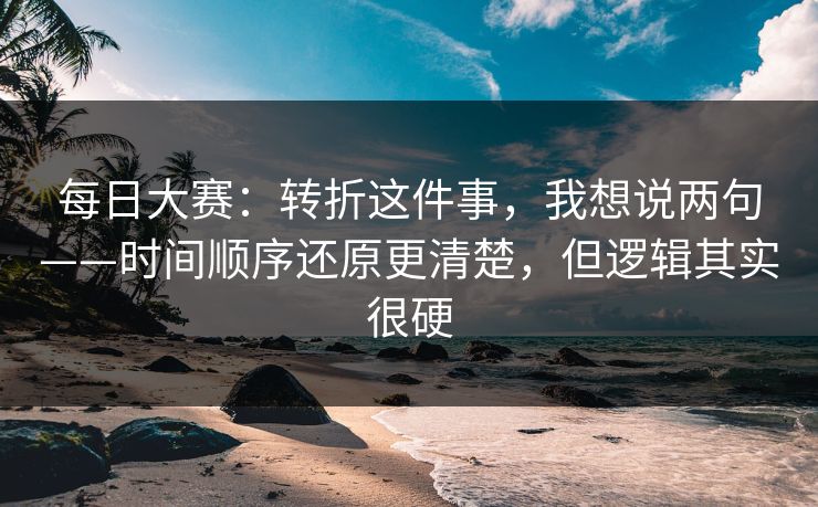 每日大赛：转折这件事，我想说两句——时间顺序还原更清楚，但逻辑其实很硬