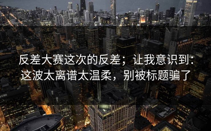 反差大赛这次的反差；让我意识到：这波太离谱太温柔，别被标题骗了