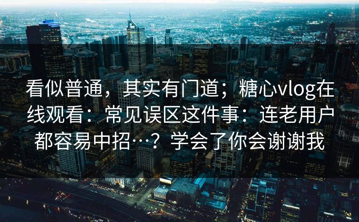 看似普通,其实有门道;糖心vlog在线观看:常见误区这件事:连老用户都容易中招…?学会了你会谢谢我 看似普通,其实有门道;糖心vlog在线观看:常见误区这件事:连老用户都容易中招…?学会了你会谢谢我