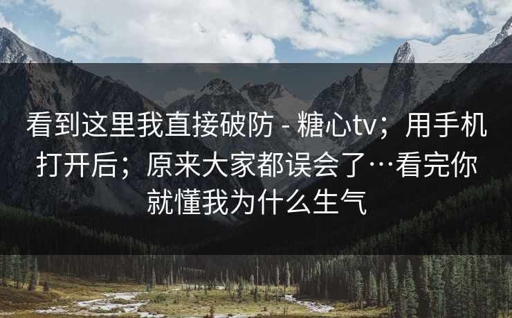 看到这里我直接破防 - 糖心tv；用手机打开后；原来大家都误会了…看完你就懂我为什么生气