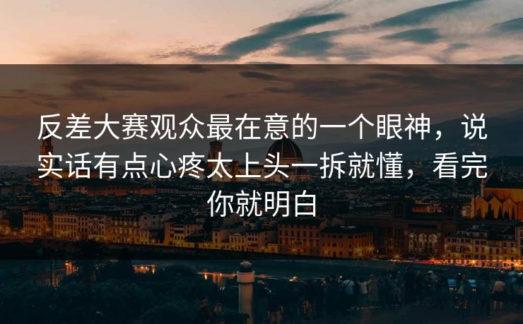 反差大赛观众最在意的一个眼神，说实话有点心疼太上头一拆就懂，看完你就明白