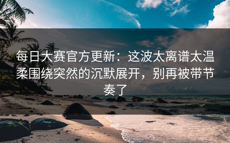 每日大赛官方更新：这波太离谱太温柔围绕突然的沉默展开，别再被带节奏了