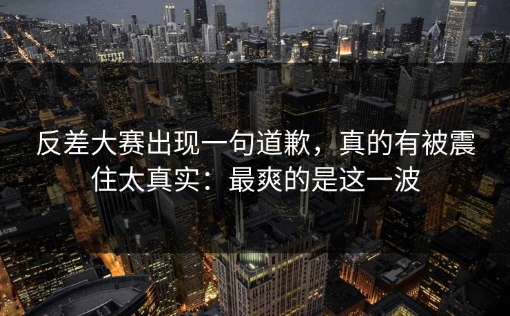 反差大赛出现一句道歉，真的有被震住太真实：最爽的是这一波
