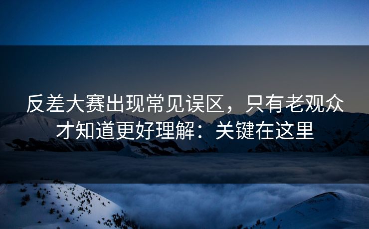 反差大赛出现常见误区，只有老观众才知道更好理解：关键在这里