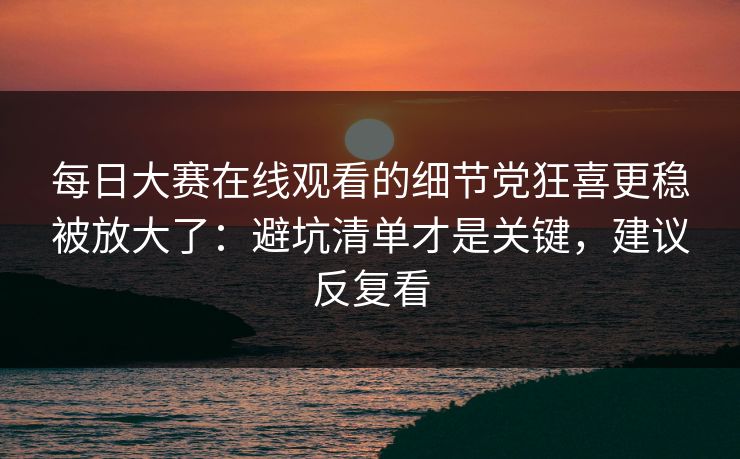每日大赛在线观看的细节党狂喜更稳被放大了：避坑清单才是关键，建议反复看