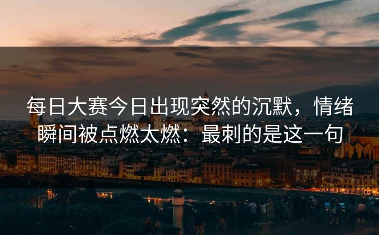 每日大赛今日出现突然的沉默，情绪瞬间被点燃太燃：最刺的是这一句