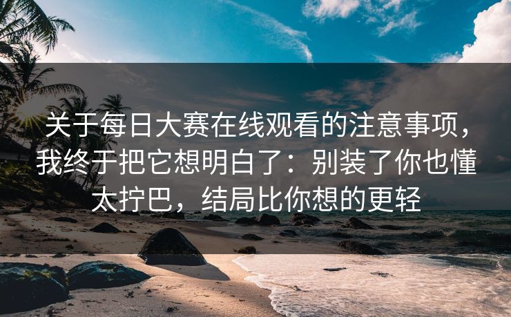 关于每日大赛在线观看的注意事项，我终于把它想明白了：别装了你也懂太拧巴，结局比你想的更轻