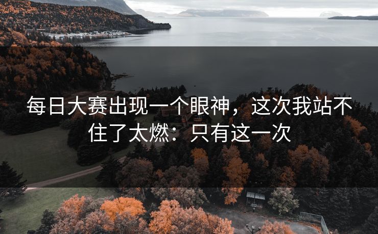 每日大赛出现一个眼神，这次我站不住了太燃：只有这一次