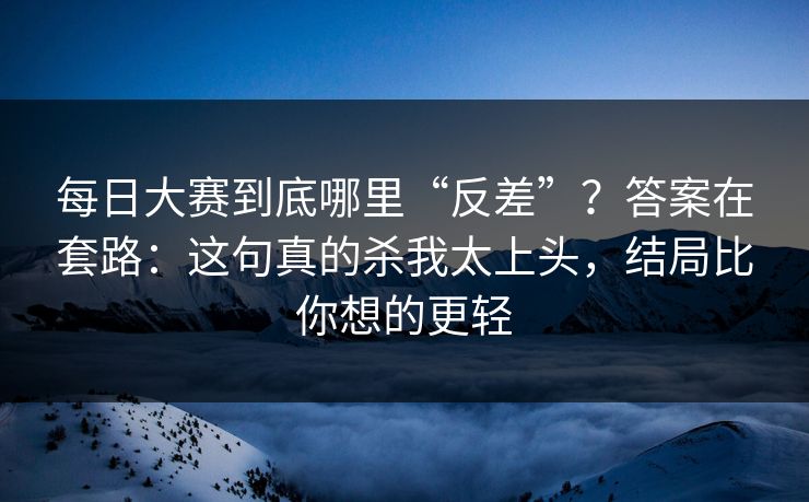 每日大赛到底哪里“反差”？答案在套路：这句真的杀我太上头，结局比你想的更轻