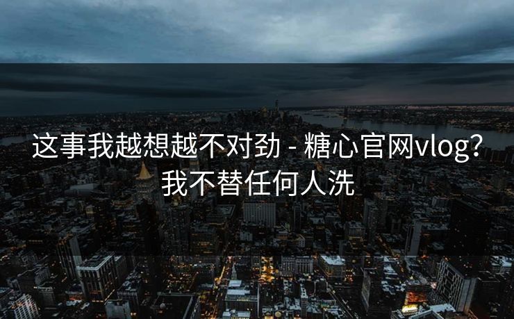 这事我越想越不对劲 - 糖心官网vlog？我不替任何人洗
