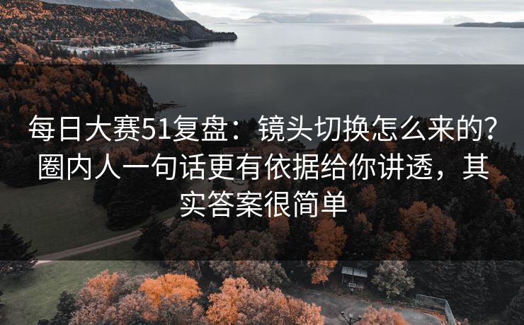 每日大赛51复盘：镜头切换怎么来的？圈内人一句话更有依据给你讲透，其实答案很简单