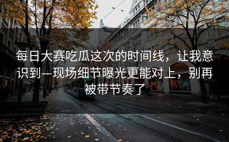 每日大赛吃瓜这次的时间线，让我意识到—现场细节曝光更能对上，别再被带节奏了