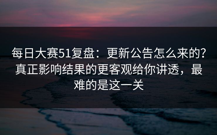 每日大赛51复盘：更新公告怎么来的？真正影响结果的更客观给你讲透，最难的是这一关