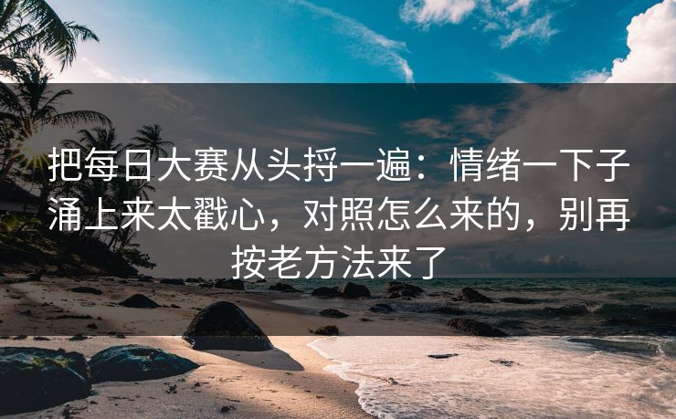 把每日大赛从头捋一遍：情绪一下子涌上来太戳心，对照怎么来的，别再按老方法来了
