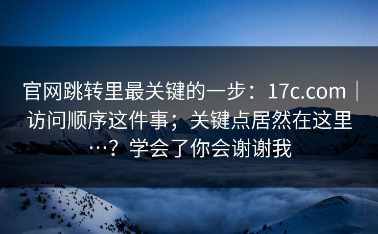 官网跳转里最关键的一步：17c.com｜访问顺序这件事；关键点居然在这里…？学会了你会谢谢我