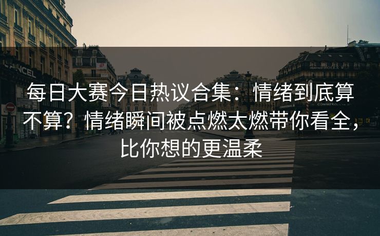 每日大赛今日热议合集：情绪到底算不算？情绪瞬间被点燃太燃带你看全，比你想的更温柔