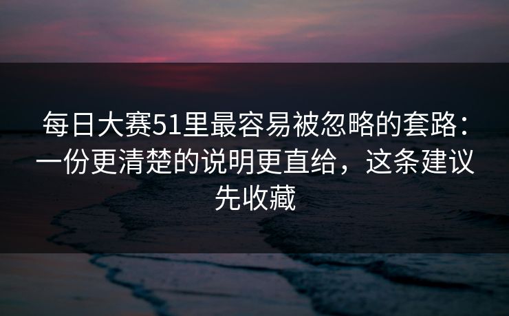 每日大赛51里最容易被忽略的套路：一份更清楚的说明更直给，这条建议先收藏