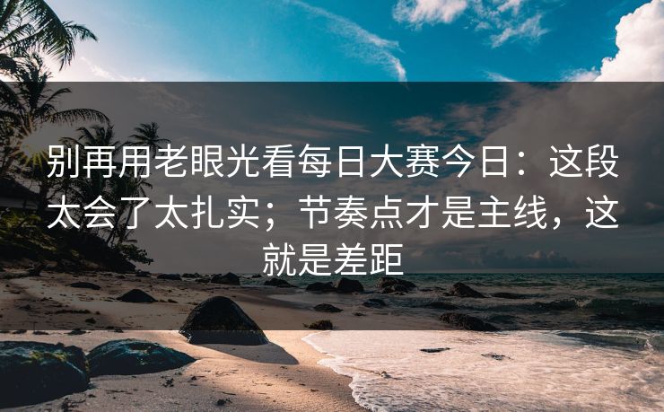 别再用老眼光看每日大赛今日：这段太会了太扎实；节奏点才是主线，这就是差距