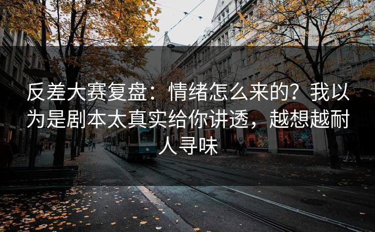 反差大赛复盘：情绪怎么来的？我以为是剧本太真实给你讲透，越想越耐人寻味