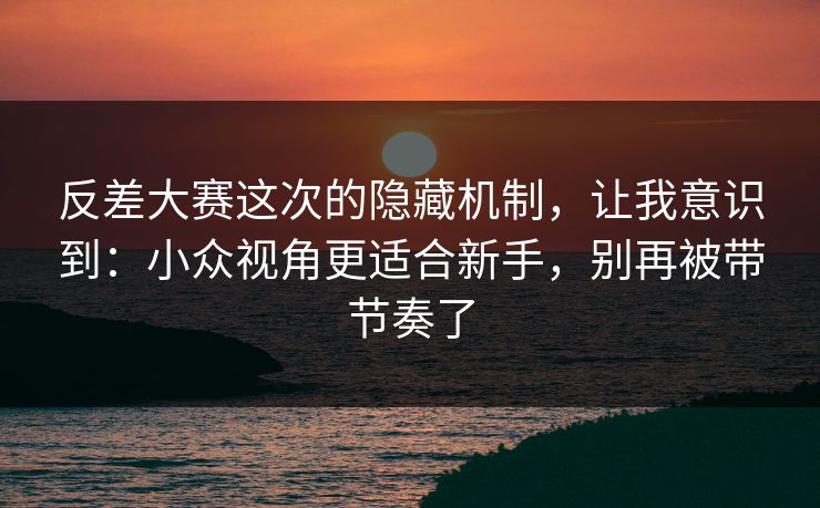 反差大赛这次的隐藏机制，让我意识到：小众视角更适合新手，别再被带节奏了