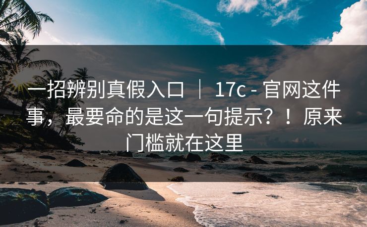 一招辨别真假入口 ｜ 17c - 官网这件事，最要命的是这一句提示？！原来门槛就在这里
