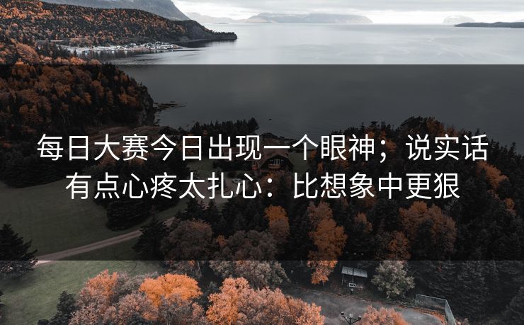 每日大赛今日出现一个眼神；说实话有点心疼太扎心：比想象中更狠