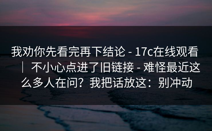 我劝你先看完再下结论 - 17c在线观看 ｜ 不小心点进了旧链接 - 难怪最近这么多人在问？我把话放这：别冲动