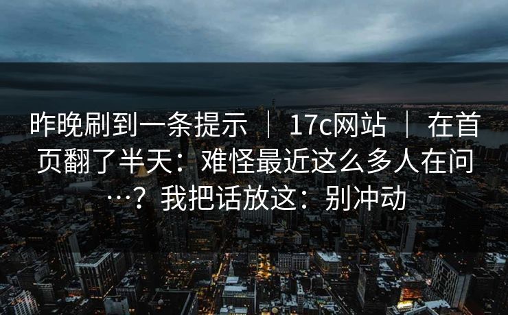 昨晚刷到一条提示 ｜ 17c网站 ｜ 在首页翻了半天：难怪最近这么多人在问…？我把话放这：别冲动