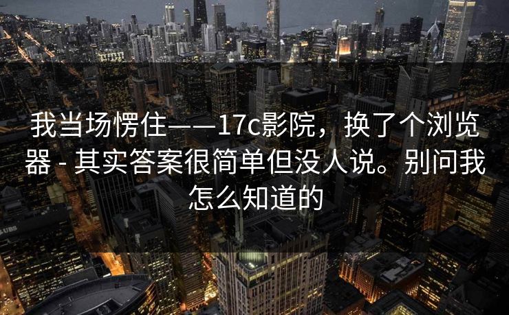 我当场愣住——17c影院，换了个浏览器 - 其实答案很简单但没人说。别问我怎么知道的