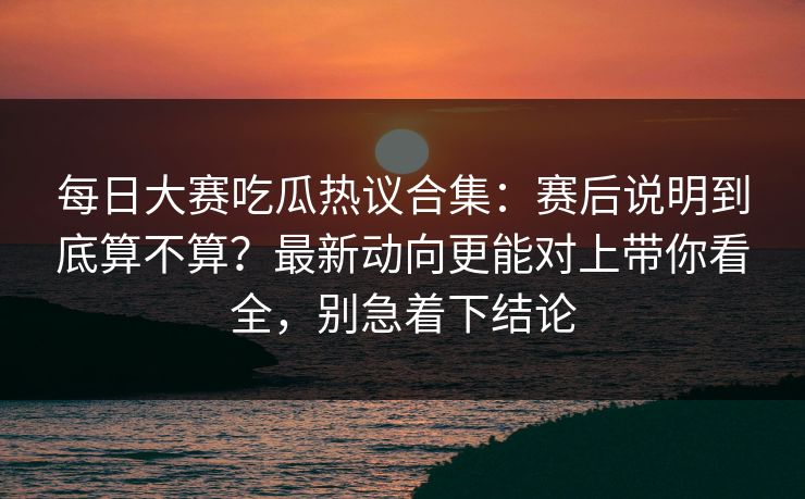 每日大赛吃瓜热议合集：赛后说明到底算不算？最新动向更能对上带你看全，别急着下结论