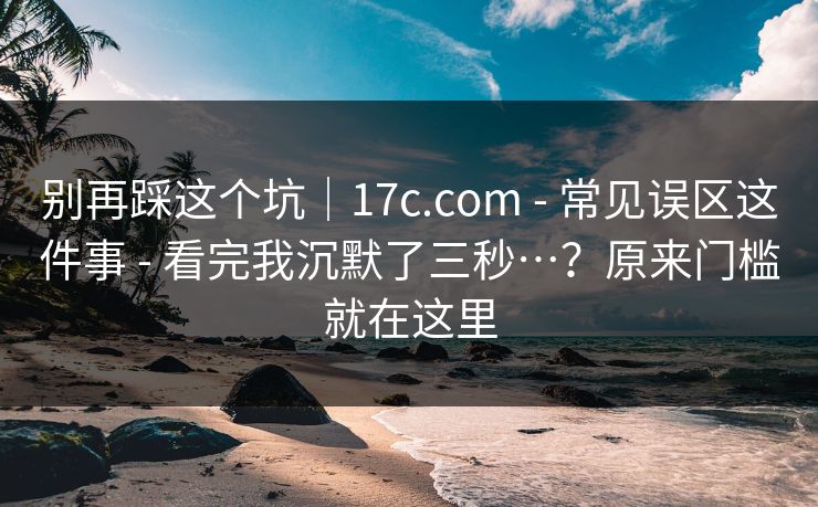 别再踩这个坑｜17c.com - 常见误区这件事 - 看完我沉默了三秒…？原来门槛就在这里