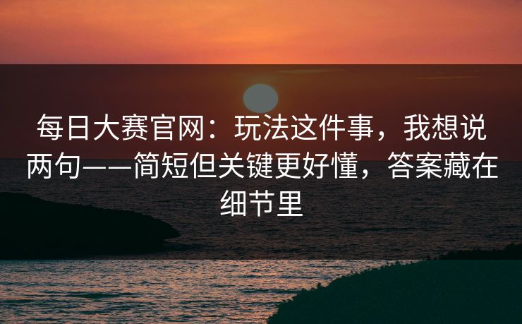 每日大赛官网：玩法这件事，我想说两句——简短但关键更好懂，答案藏在细节里