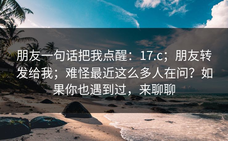 朋友一句话把我点醒：17.c；朋友转发给我；难怪最近这么多人在问？如果你也遇到过，来聊聊