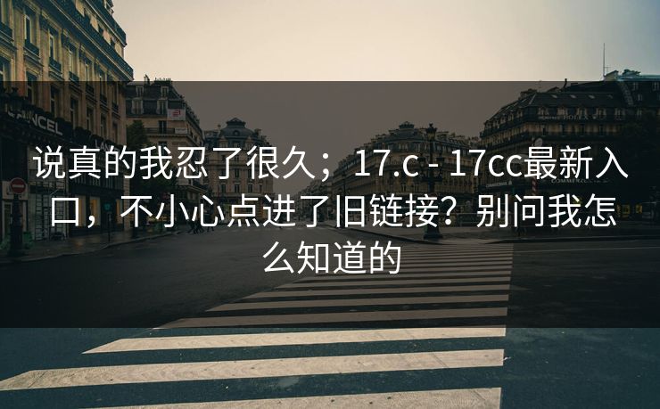 说真的我忍了很久；17.c - 17cc最新入口，不小心点进了旧链接？别问我怎么知道的