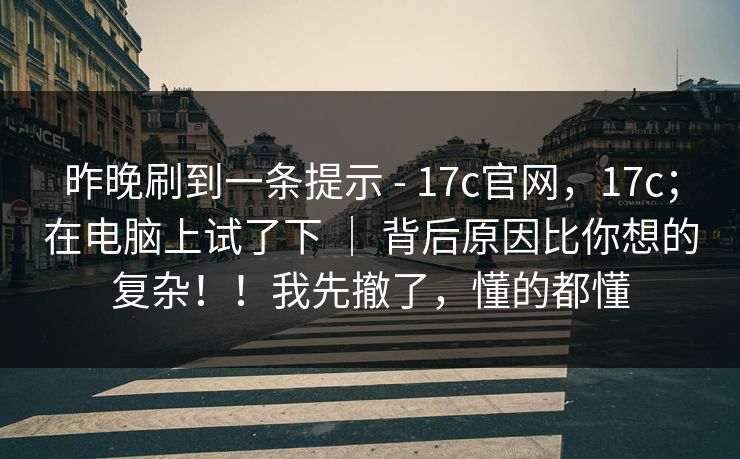 昨晚刷到一条提示 - 17c官网，17c；在电脑上试了下 ｜ 背后原因比你想的复杂！！我先撤了，懂的都懂