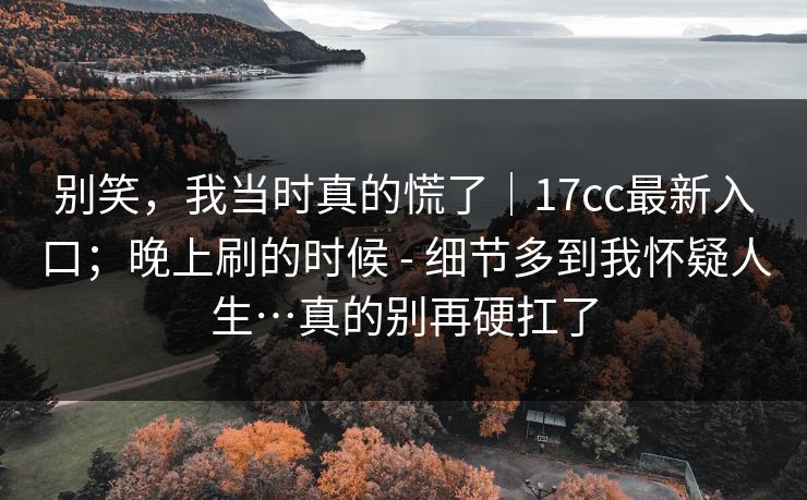别笑，我当时真的慌了｜17cc最新入口；晚上刷的时候 - 细节多到我怀疑人生…真的别再硬扛了