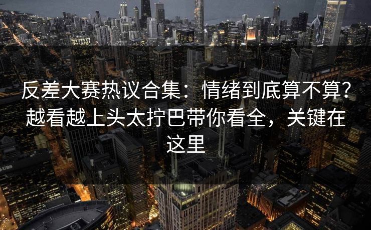 反差大赛热议合集：情绪到底算不算？越看越上头太拧巴带你看全，关键在这里