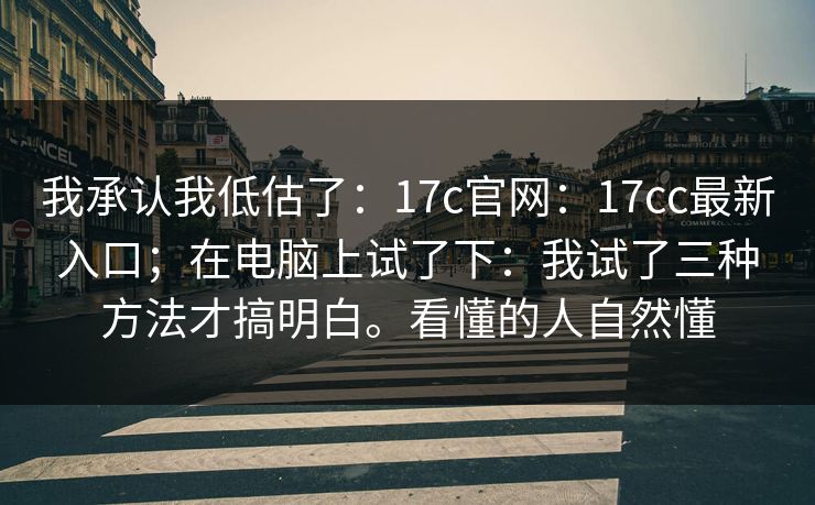我承认我低估了：17c官网：17cc最新入口；在电脑上试了下：我试了三种方法才搞明白。看懂的人自然懂