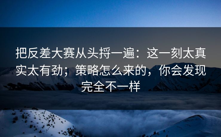 把反差大赛从头捋一遍：这一刻太真实太有劲；策略怎么来的，你会发现完全不一样