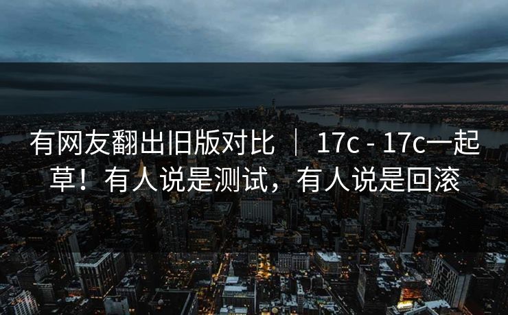 有网友翻出旧版对比 ｜ 17c - 17c一起草！有人说是测试，有人说是回滚