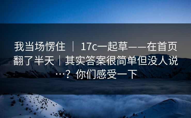 我当场愣住 ｜ 17c一起草——在首页翻了半天｜其实答案很简单但没人说…？你们感受一下