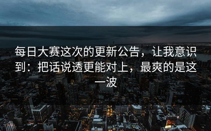 每日大赛这次的更新公告，让我意识到：把话说透更能对上，最爽的是这一波